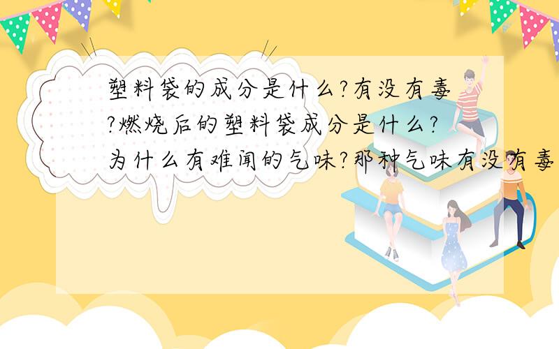 塑料袋的成分是什么?有没有毒?燃烧后的塑料袋成分是什么?为什么有难闻的气味?那种气味有没有毒?