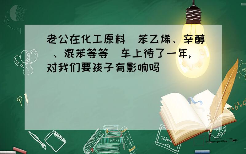 老公在化工原料（苯乙烯、辛醇 、混苯等等）车上待了一年,对我们要孩子有影响吗