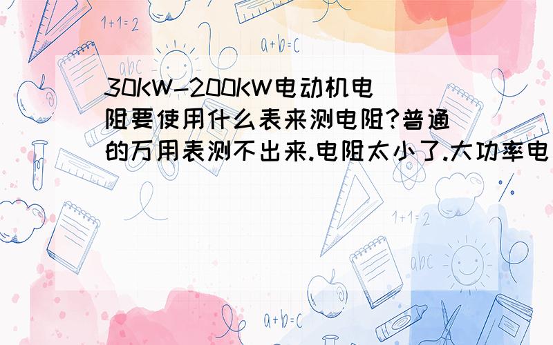 30KW-200KW电动机电阻要使用什么表来测电阻?普通的万用表测不出来.电阻太小了.大功率电动机 一般15KW以上的电机使用普通的数字万用表测不到电阻值了.太小了.请问遇到大功率电机30KW-200需要