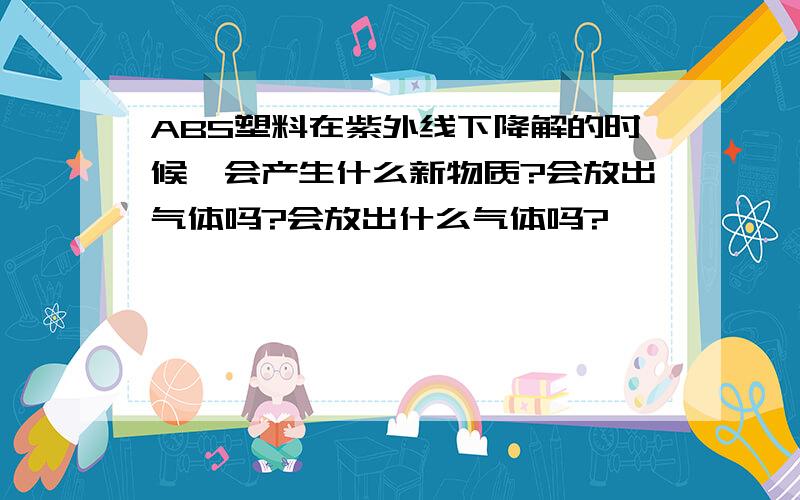 ABS塑料在紫外线下降解的时候,会产生什么新物质?会放出气体吗?会放出什么气体吗?