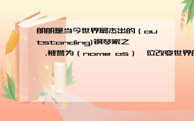 朗朗是当今世界最杰出的（outstanding)钢琴家之一.被誉为（name as）一位改变世界的青年.她1982年出生在沈阳.三岁开始学钢琴.五岁就在他的家乡获得钢琴比赛第一名,随后他获得很多钢琴比赛奖