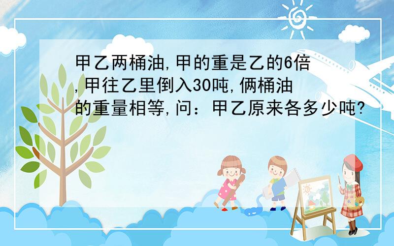 甲乙两桶油,甲的重是乙的6倍,甲往乙里倒入30吨,俩桶油的重量相等,问：甲乙原来各多少吨?