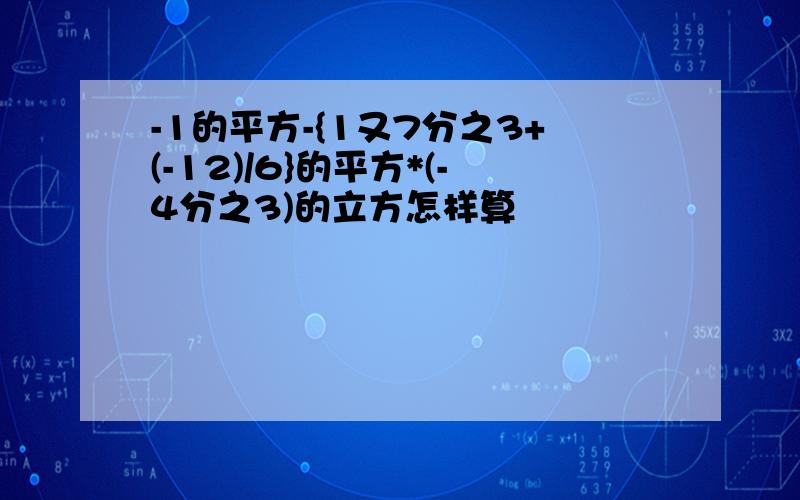 -1的平方-{1又7分之3+(-12)/6}的平方*(-4分之3)的立方怎样算