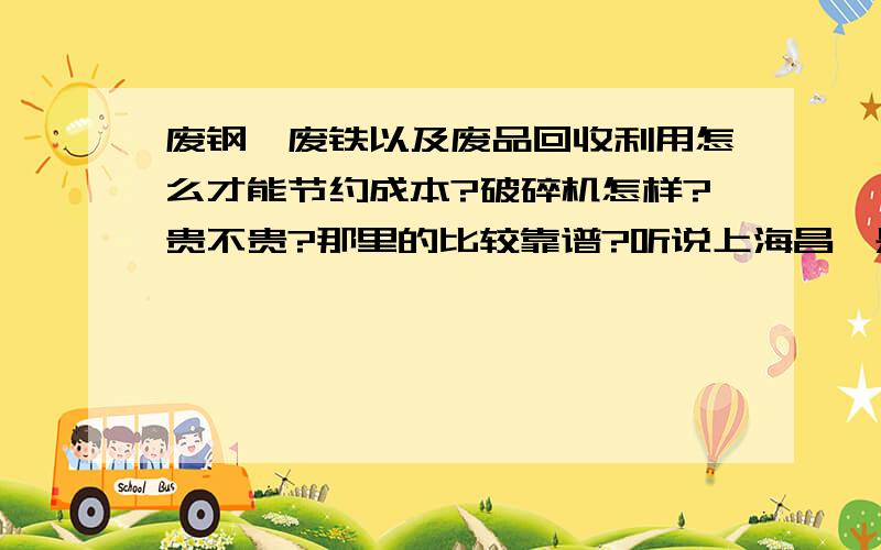 废钢,废铁以及废品回收利用怎么才能节约成本?破碎机怎样?贵不贵?那里的比较靠谱?听说上海昌磊是生产这个的,不知道怎样,是河南过来的,应该比较可靠吧