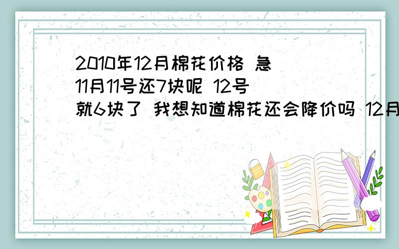 2010年12月棉花价格 急11月11号还7块呢 12号就6块了 我想知道棉花还会降价吗 12月的价格是多少 以后还会涨价吗 急 急 急