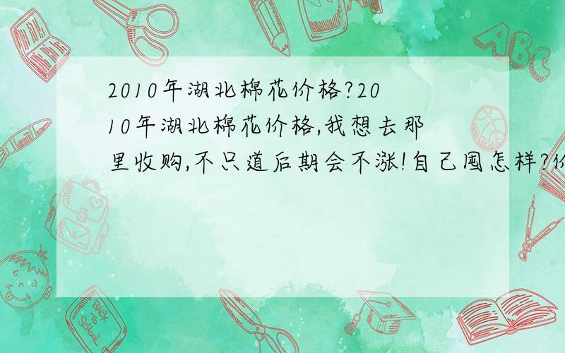 2010年湖北棉花价格?2010年湖北棉花价格,我想去那里收购,不只道后期会不涨!自己囤怎样?价格怎样?价格比山东地区低吗?给些建意,高手进!