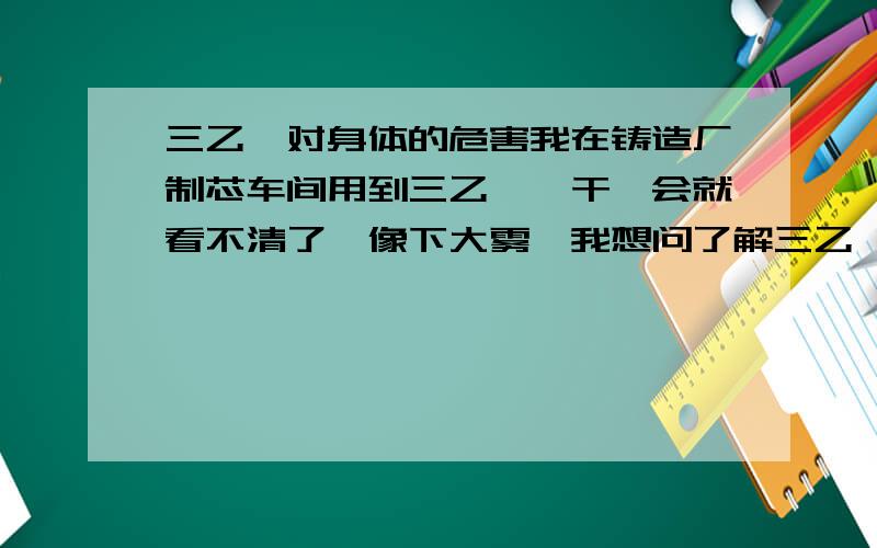 三乙胺对身体的危害我在铸造厂制芯车间用到三乙胺,干一会就看不清了,像下大雾,我想问了解三乙胺的师傅,怎么能减少对眼的危害.影响肯定是有的,我说的是对眼的危害减少,能不影响干活就