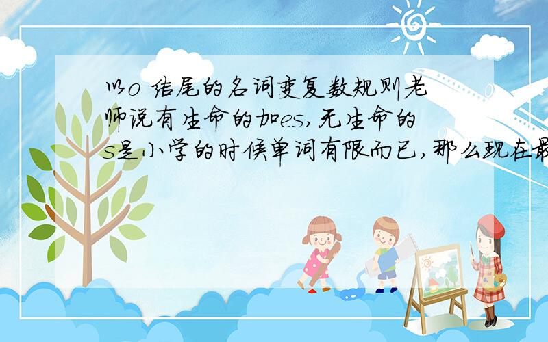 以o 结尾的名词变复数规则老师说有生命的加es,无生命的s是小学的时候单词有限而已,那么现在最正规的判断方法到底什么情况加s什么情况加es?