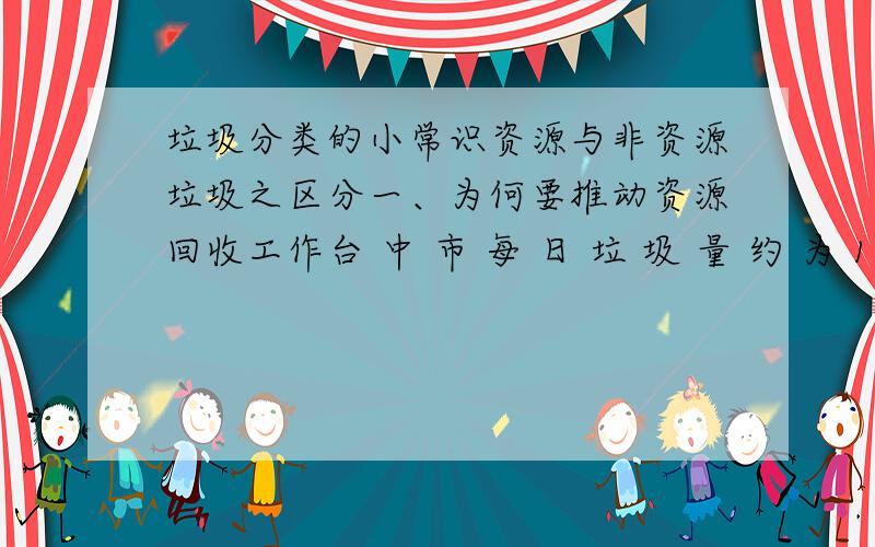 垃圾分类的小常识资源与非资源垃圾之区分一、为何要推动资源回收工作台 中 市 每 日 垃 圾 量 约 为 1050 公 吨 ,较 之 去 年 成 长 了 7% .而 在 这 么多 了 垃 圾 当中 ,资 源 垃 圾 占 了 总