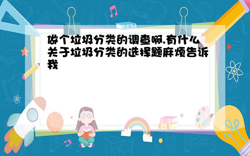 做个垃圾分类的调查啊.有什么关于垃圾分类的选择题麻烦告诉我