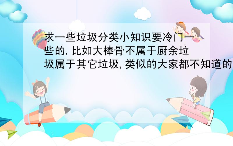 求一些垃圾分类小知识要冷门一些的,比如大棒骨不属于厨余垃圾属于其它垃圾,类似的大家都不知道的一些知识