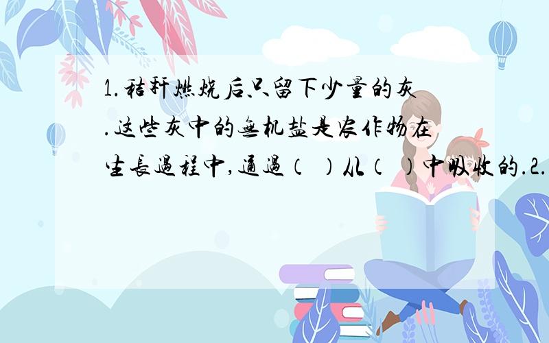 1.秸秆燃烧后只留下少量的灰.这些灰中的无机盐是农作物在生长过程中,通过（ ）从（ ）中吸收的.2.某研究者用同位素跟踪法做了一个实验,给绿色植物用含有放射性的15N（15在N的左上角）的