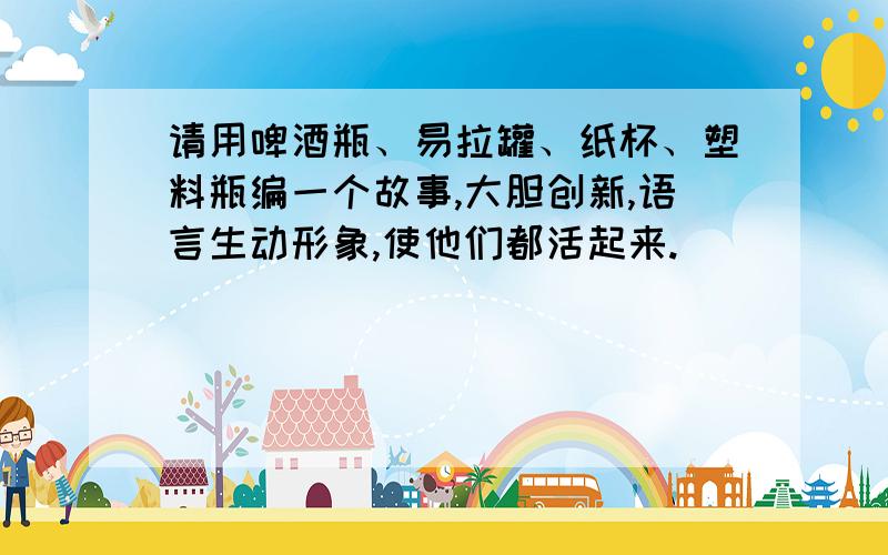 请用啤酒瓶、易拉罐、纸杯、塑料瓶编一个故事,大胆创新,语言生动形象,使他们都活起来.