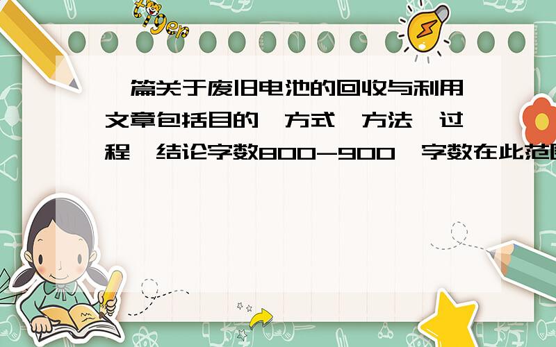 一篇关于废旧电池的回收与利用文章包括目的,方式,方法,过程,结论字数800-900,字数在此范围,我不想数字玩,谢谢,急