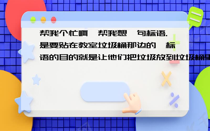 帮我个忙啊,帮我想一句标语.是要贴在教室垃圾桶那边的,标语的目的就是让他们把垃圾放到垃圾桶里,这句话简明扼要的整理到标语上.帮我想一句啊,感激不尽.