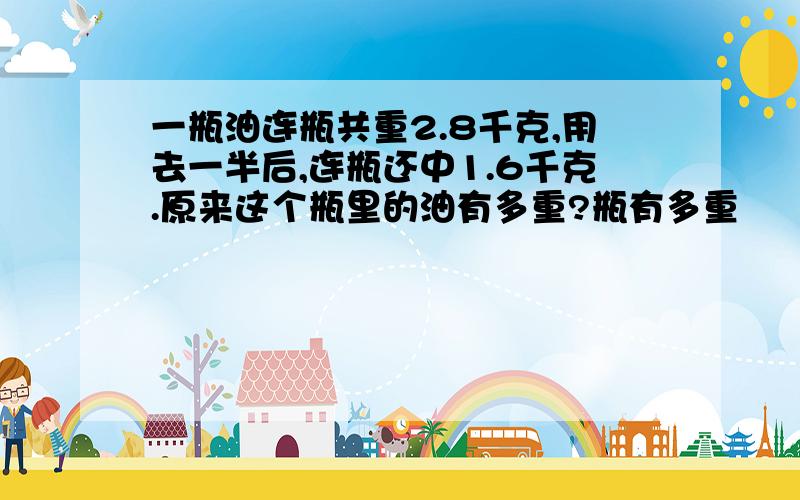 一瓶油连瓶共重2.8千克,用去一半后,连瓶还中1.6千克.原来这个瓶里的油有多重?瓶有多重