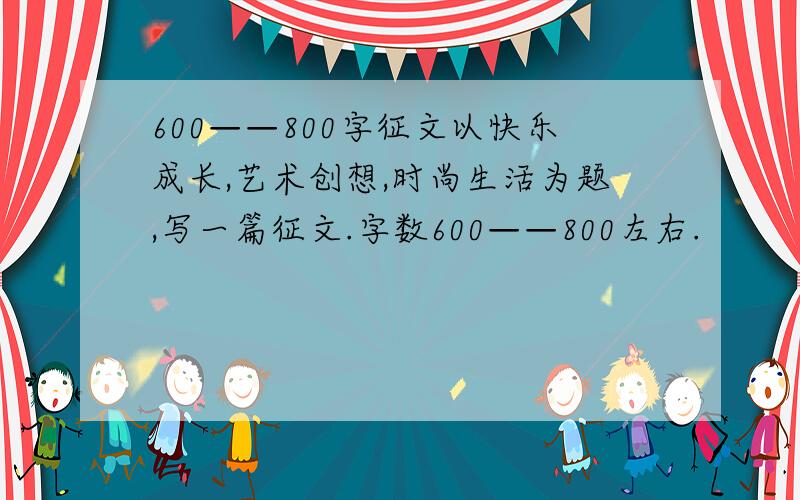 600——800字征文以快乐成长,艺术创想,时尚生活为题,写一篇征文.字数600——800左右.