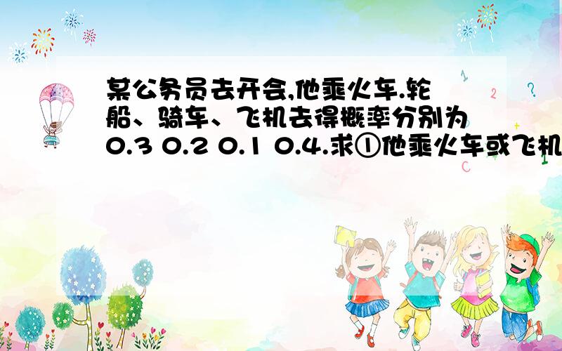 某公务员去开会,他乘火车.轮船、骑车、飞机去得概率分别为0.3 0.2 0.1 0.4.求①他乘火车或飞机去的概率②他不乘轮船的概率③如果他去的概率是0.5,请问他有可能是乘哪种交通工具去的?