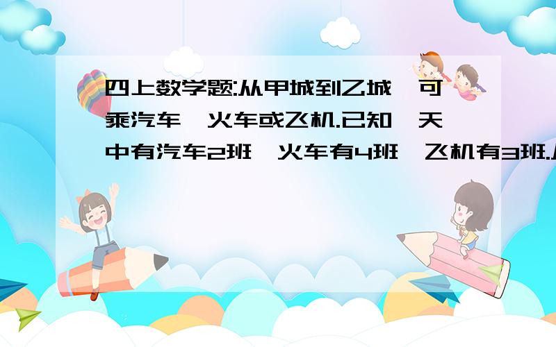 四上数学题:从甲城到乙城,可乘汽车、火车或飞机.已知一天中有汽车2班,火车有4班,飞机有3班.从甲城到乙城共有多少种不同的走法?