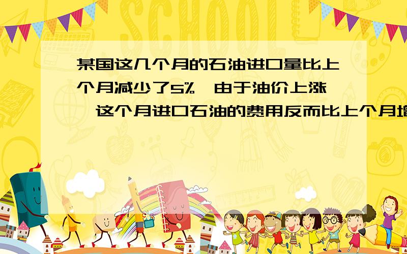 某国这几个月的石油进口量比上个月减少了5%,由于油价上涨,这个月进口石油的费用反而比上个月增加了14%.这个月进口石油的费用反而比上个月增加了14%.求这个月的石油价格相对上个月的增