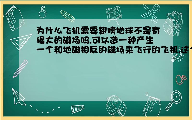 为什么飞机需要翅膀地球不是有很大的磁场吗,可以造一种产生一个和地磁相反的磁场来飞行的飞机,这个飞机可以造成流线型的,像基洛夫飞艇那样的形状,就不需要丑陋的翅膀了,而且阻力也