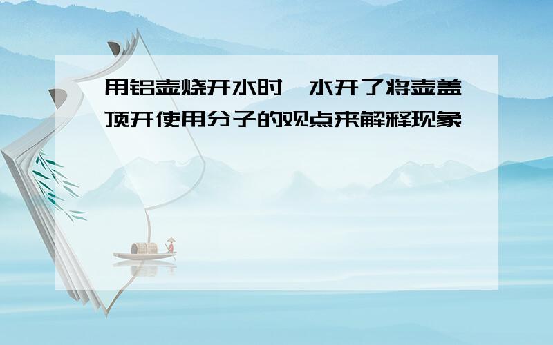 用铝壶烧开水时,水开了将壶盖顶开使用分子的观点来解释现象