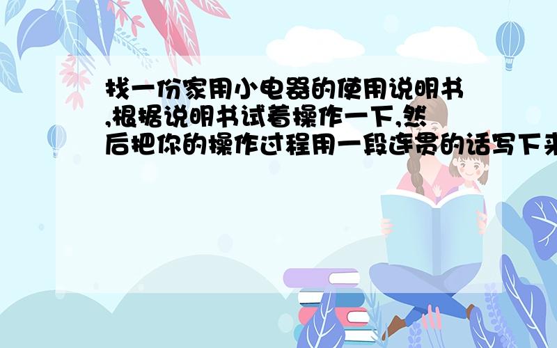 找一份家用小电器的使用说明书,根据说明书试着操作一下,然后把你的操作过程用一段连贯的话写下来.