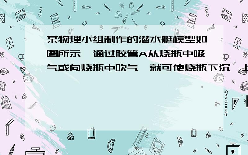 某物理小组制作的潜水艇模型如图所示,通过胶管A从烧瓶中吸气或向烧瓶中吹气,就可使烧瓶下沉、上浮或悬浮.当烧瓶处于如图所示的悬浮状态时,若从A管吸气,烧瓶将会（ ）a．上浮,它受到的