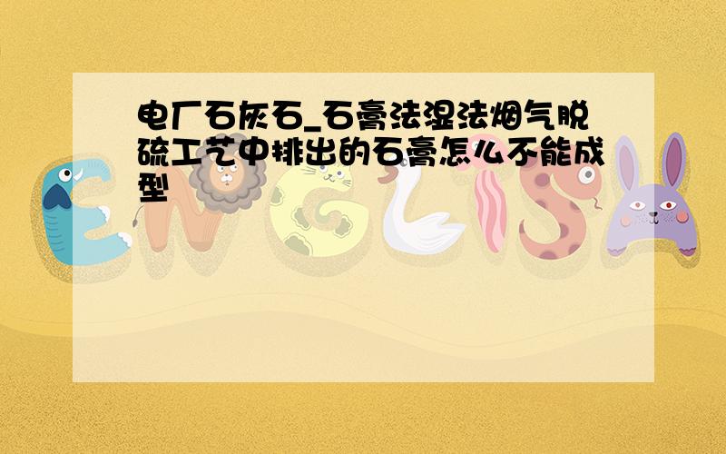 电厂石灰石_石膏法湿法烟气脱硫工艺中排出的石膏怎么不能成型