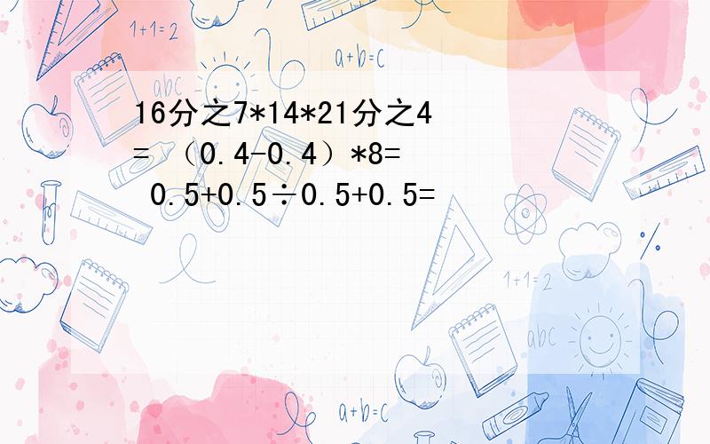 16分之7*14*21分之4= （0.4-0.4）*8= 0.5+0.5÷0.5+0.5=