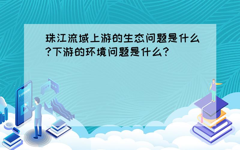 珠江流域上游的生态问题是什么?下游的环境问题是什么?