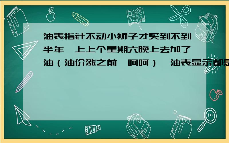 油表指针不动小狮子才买到不到半年,上上个星期六晚上去加了油（油价涨之前,呵呵）,油表显示都是正常的,第二天开得时候也是对头的.但这周六开得时候,发现油表恢复到上次刚加完油的位