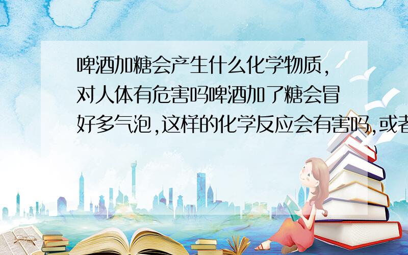 啤酒加糖会产生什么化学物质,对人体有危害吗啤酒加了糖会冒好多气泡,这样的化学反应会有害吗,或者会杀死什么啤酒内用有的成分吗?