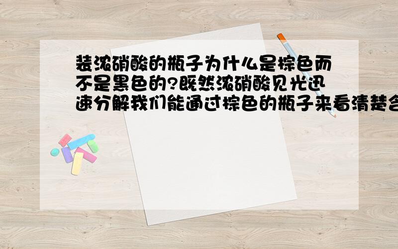 装浓硝酸的瓶子为什么是棕色而不是黑色的?既然浓硝酸见光迅速分解我们能通过棕色的瓶子来看清楚含有硝酸的多少那么棕色的瓶子不是照样能透光吗?