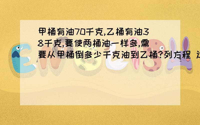 甲桶有油70千克,乙桶有油38千克,要使两桶油一样多,需要从甲桶倒多少千克油到乙桶?列方程 过程写清楚点