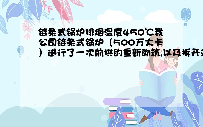 链条式锅炉排烟温度450℃我公司链条式锅炉（500万大卡）进行了一次前拱的重新砌筑,以及拆开对流段的炉前进行对流段的炉管清灰,恢复使用后,运行1个月情况还可以,1个月以后,整个排烟温度