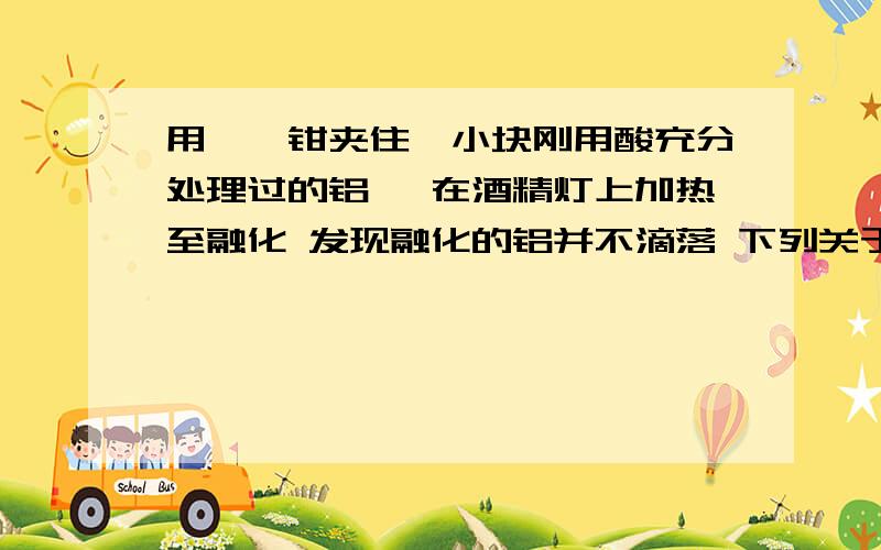 用坩埚钳夹住一小块刚用酸充分处理过的铝箔 在酒精灯上加热至融化 发现融化的铝并不滴落 下列关于上述实验现象的解释中正确的是A火焰温度太低不能使铝燃烧B铝与空气中的水反应生成