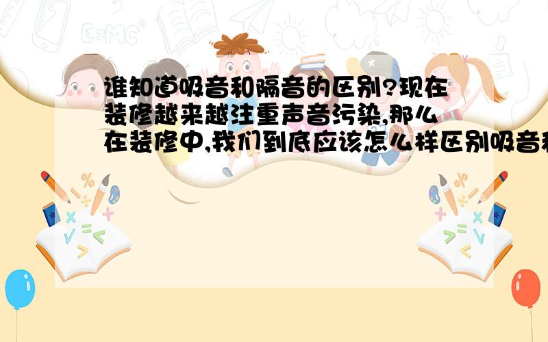 谁知道吸音和隔音的区别?现在装修越来越注重声音污染,那么在装修中,我们到底应该怎么样区别吸音和隔音,以便选择合适的方案?