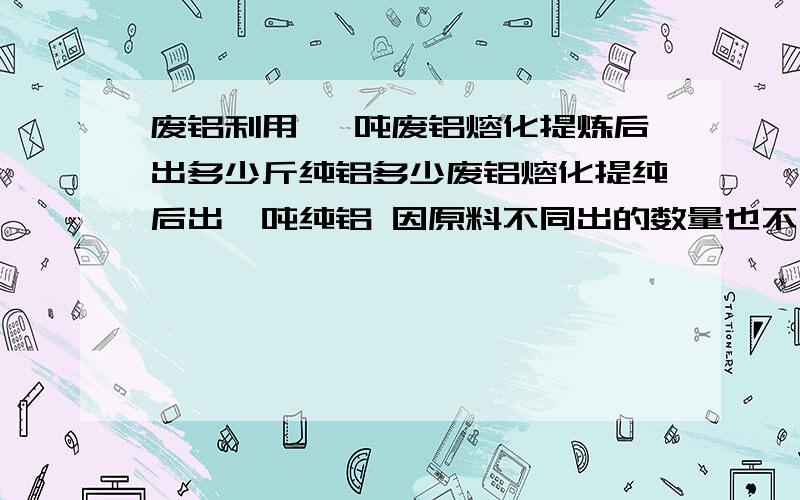 废铝利用 一吨废铝熔化提炼后出多少斤纯铝多少废铝熔化提纯后出一吨纯铝 因原料不同出的数量也不同 请举例准确说明铝线出多少 废铝合金出多少等谢谢v