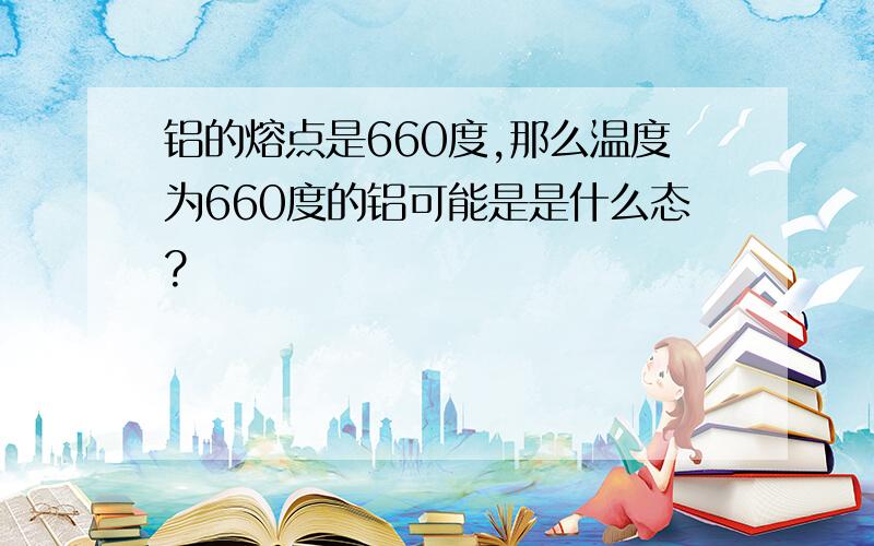 铝的熔点是660度,那么温度为660度的铝可能是是什么态?