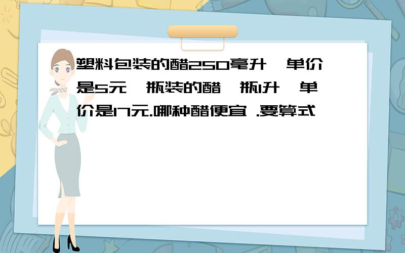 塑料包装的醋250毫升,单价是5元,瓶装的醋一瓶1升,单价是17元.哪种醋便宜 .要算式