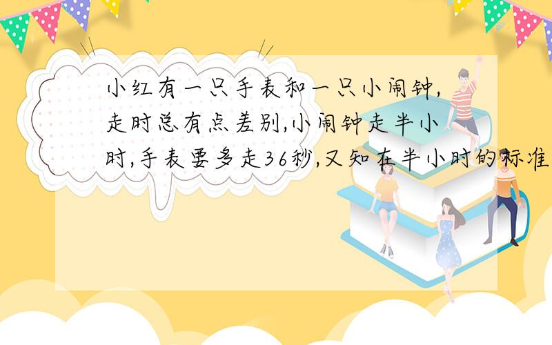 小红有一只手表和一只小闹钟,走时总有点差别,小闹钟走半小时,手表要多走36秒,又知在半小时的标准时间里,小闹钟少走了36秒,问：这只手表准不准?每小时差多少?