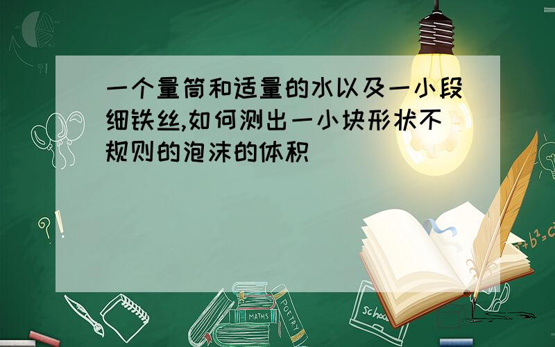 一个量筒和适量的水以及一小段细铁丝,如何测出一小块形状不规则的泡沫的体积