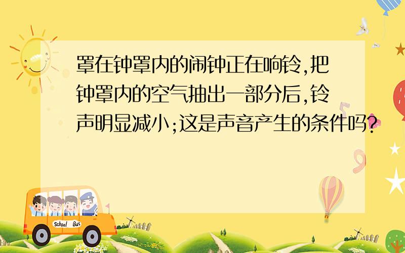 罩在钟罩内的闹钟正在响铃,把钟罩内的空气抽出一部分后,铃声明显减小;这是声音产生的条件吗?