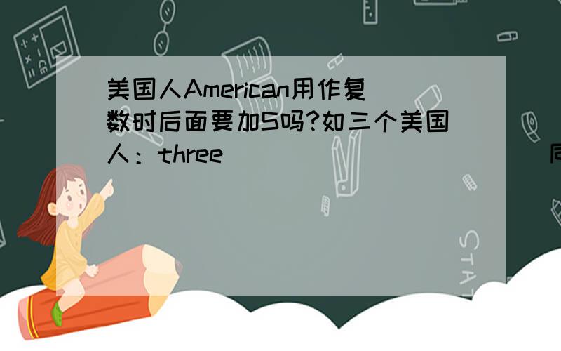 美国人American用作复数时后面要加S吗?如三个美国人：three ____________同理British,French应该也是一样的吧