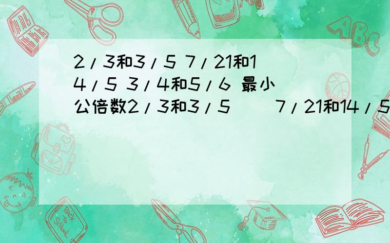 2/3和3/5 7/21和14/5 3/4和5/6 最小公倍数2/3和3/5() 7/21和14/5 () 3/4和5/6()