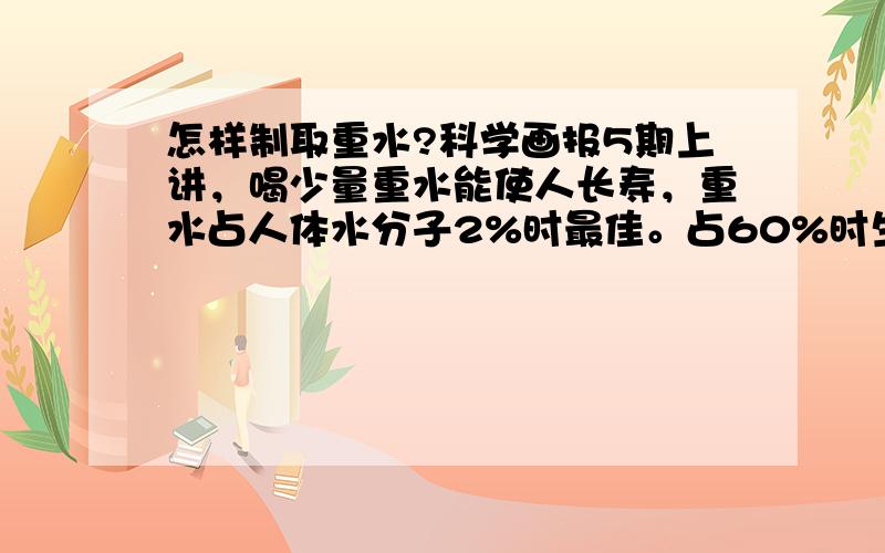 怎样制取重水?科学画报5期上讲，喝少量重水能使人长寿，重水占人体水分子2%时最佳。占60%时生物不能生存。原因是：重水的化学键比普通水更牢固，使氧自由基不能破坏它。从而揭示了长