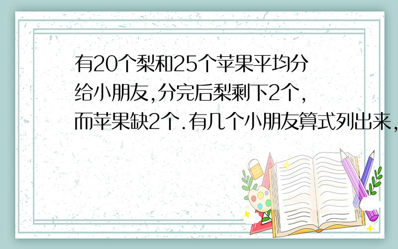 有20个梨和25个苹果平均分给小朋友,分完后梨剩下2个,而苹果缺2个.有几个小朋友算式列出来,不要方程的