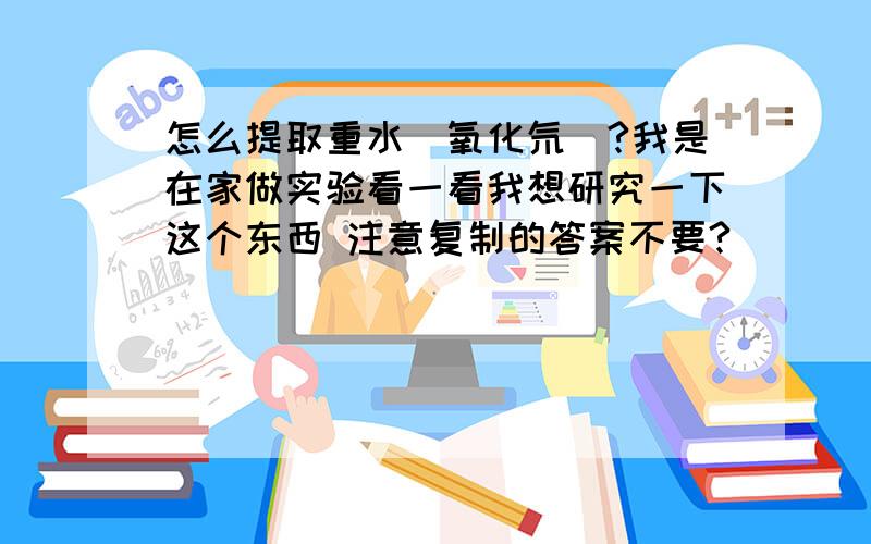 怎么提取重水（氧化氘）?我是在家做实验看一看我想研究一下这个东西 注意复制的答案不要?