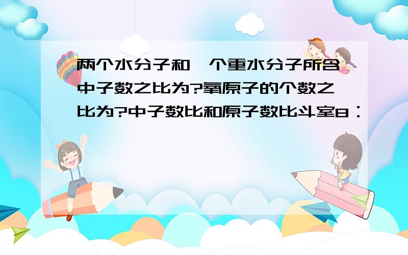 两个水分子和一个重水分子所含中子数之比为?氧原子的个数之比为?中子数比和原子数比斗室8：